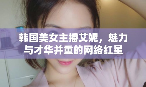 韓國美女主播艾妮，魅力與才華并重的網(wǎng)絡(luò)紅星