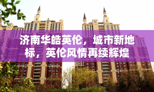 濟(jì)南華皓英倫，城市新地標(biāo)，英倫風(fēng)情再續(xù)輝煌