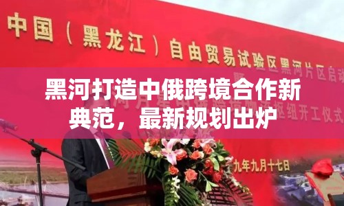 黑河打造中俄跨境合作新典范，最新規(guī)劃出爐