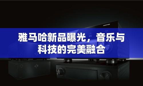 雅馬哈新品曝光，音樂與科技的完美融合