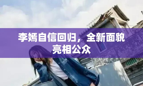 李嫣自信回歸，全新面貌亮相公眾