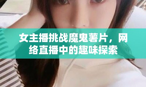 女主播挑戰(zhàn)魔鬼薯片，網(wǎng)絡(luò)直播中的趣味探索