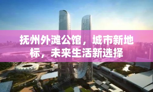 撫州外灘公館，城市新地標，未來生活新選擇