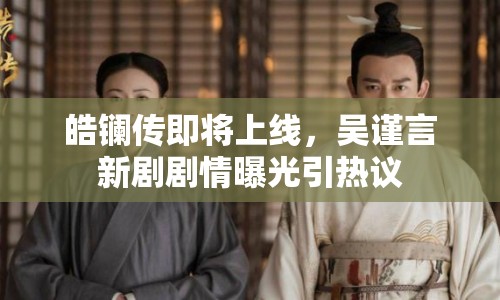 皓鑭傳即將上線，吳謹(jǐn)言新劇劇情曝光引熱議
