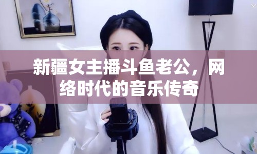 新疆女主播斗魚老公，網絡時代的音樂傳奇