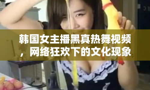 韓國女主播黑真熱舞視頻，網(wǎng)絡(luò)狂歡下的文化現(xiàn)象與反思