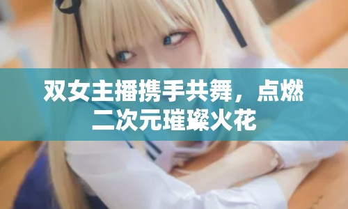 雙女主播攜手共舞，點(diǎn)燃二次元璀璨火花