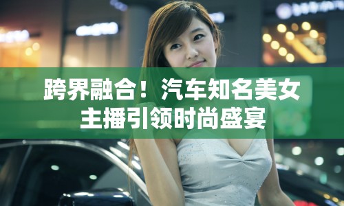 跨界融合！汽車知名美女主播引領時尚盛宴