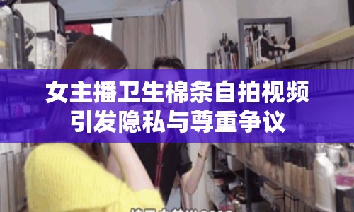 女主播衛(wèi)生棉條自拍視頻引發(fā)隱私與尊重爭議