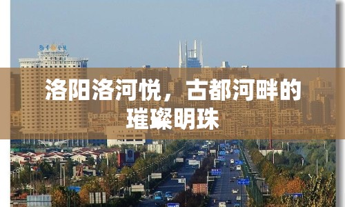 洛陽洛河悅，古都河畔的璀璨明珠