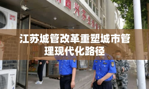 江蘇城管改革重塑城市管理現(xiàn)代化路徑