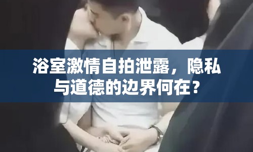 浴室激情自拍泄露，隱私與道德的邊界何在？