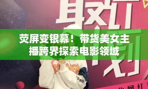 熒屏變銀幕！帶貨美女主播跨界探索電影領(lǐng)域