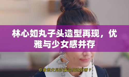 林心如丸子頭造型再現(xiàn)，優(yōu)雅與少女感并存
