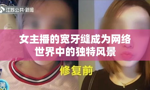 女主播的寬牙縫成為網(wǎng)絡(luò)世界中的獨特風(fēng)景