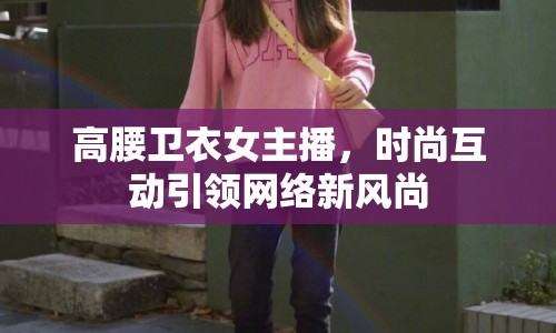 高腰衛(wèi)衣女主播，時(shí)尚互動引領(lǐng)網(wǎng)絡(luò)新風(fēng)尚