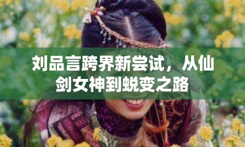 劉品言跨界新嘗試，從仙劍女神到蛻變之路