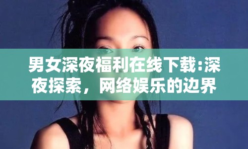 男女深夜福利在線下載:深夜探索，網(wǎng)絡娛樂的邊界與倫理
