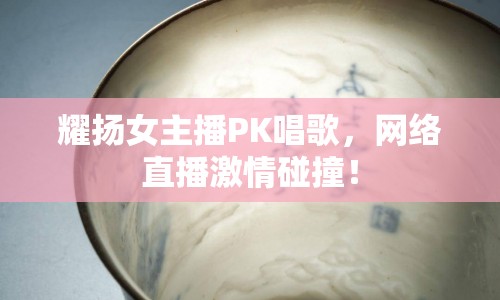 耀揚(yáng)女主播PK唱歌，網(wǎng)絡(luò)直播激情碰撞！