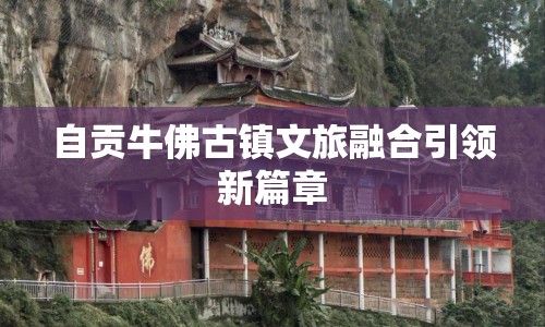 自貢牛佛古鎮(zhèn)文旅融合引領新篇章