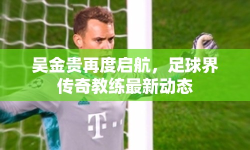 吳金貴再度啟航，足球界傳奇教練最新動態(tài)