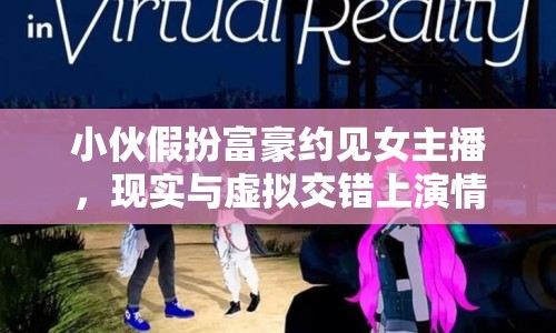 小伙假扮富豪約見女主播，現(xiàn)實與虛擬交錯上演情感大戲