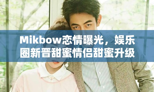 Mikbow戀情曝光，娛樂圈新晉甜蜜情侶甜蜜升級