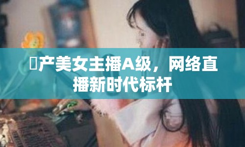 囯產(chǎn)美女主播A級，網(wǎng)絡直播新時代標桿