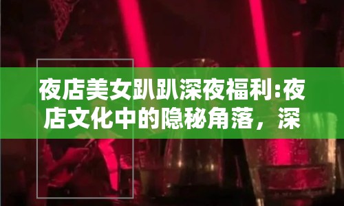 夜店美女趴趴深夜福利:夜店文化中的隱秘角落，深夜福利與社交新生態(tài)