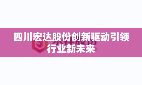 四川宏達(dá)股份創(chuàng)新驅(qū)動(dòng)引領(lǐng)行業(yè)新未來(lái)