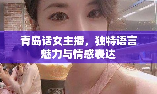 青島話女主播，獨特語言魅力與情感表達