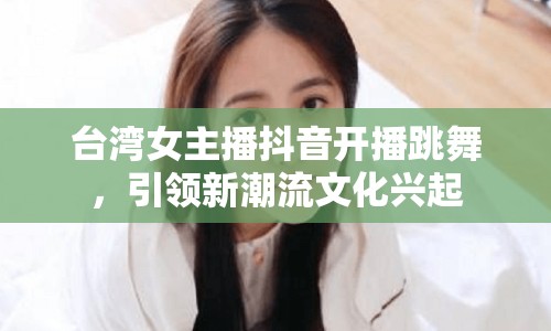 臺灣女主播抖音開播跳舞，引領新潮流文化興起