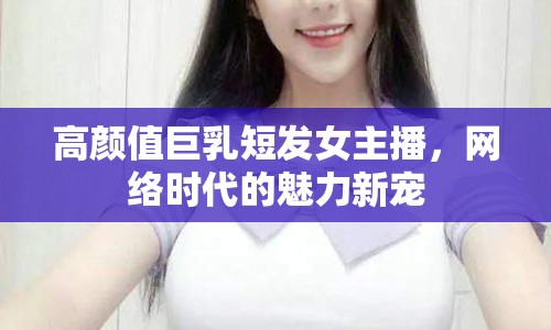 高顏值巨乳短發(fā)女主播，網(wǎng)絡(luò)時(shí)代的魅力新寵