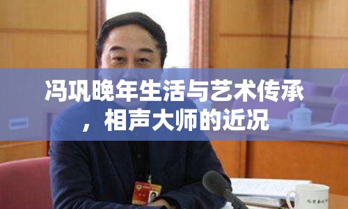 馮鞏晚年生活與藝術(shù)傳承，相聲大師的近況