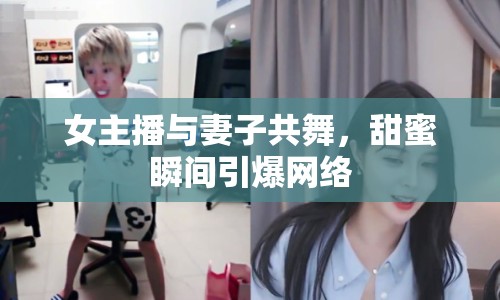 女主播與妻子共舞，甜蜜瞬間引爆網(wǎng)絡(luò)
