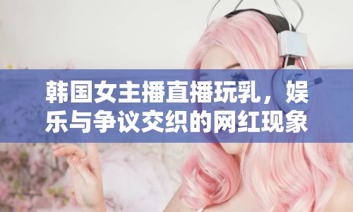 韓國女主播直播玩乳，娛樂與爭議交織的網(wǎng)紅現(xiàn)象