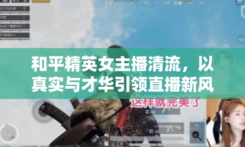 和平精英女主播清流，以真實(shí)與才華引領(lǐng)直播新風(fēng)尚