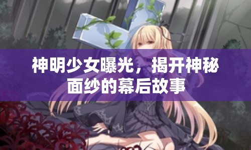 神明少女曝光，揭開神秘面紗的幕后故事