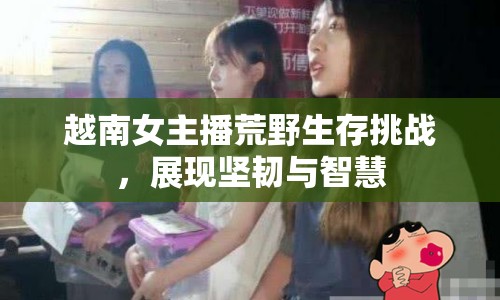 越南女主播荒野生存挑戰(zhàn)，展現(xiàn)堅(jiān)韌與智慧