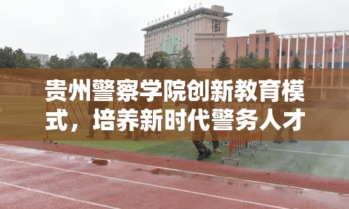 貴州警察學(xué)院創(chuàng)新教育模式，培養(yǎng)新時(shí)代警務(wù)人才