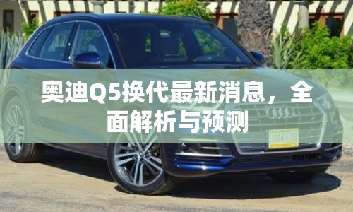 奧迪Q5換代最新消息，全面解析與預(yù)測(cè)