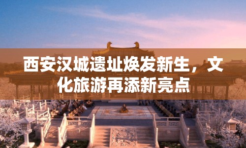 西安漢城遺址煥發(fā)新生，文化旅游再添新亮點(diǎn)
