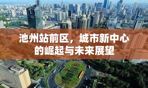 池州站前區(qū)，城市新中心的崛起與未來展望