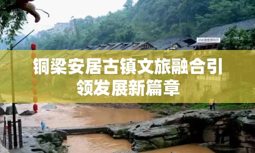 銅梁安居古鎮(zhèn)文旅融合引領發(fā)展新篇章