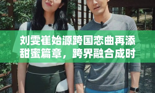 劉雯崔始源跨國戀曲再添甜蜜篇章，跨界融合成時(shí)尚演藝界佳話