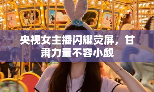 央視女主播閃耀熒屏，甘肅力量不容小覷
