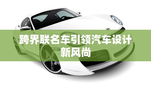 跨界聯(lián)名車引領(lǐng)汽車設(shè)計(jì)新風(fēng)尚