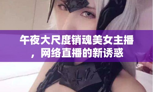 午夜大尺度銷魂美女主播，網(wǎng)絡(luò)直播的新誘惑