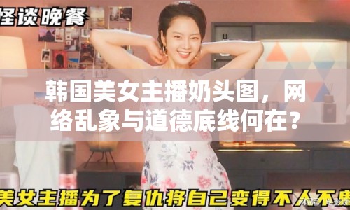 韓國美女主播奶頭圖，網(wǎng)絡(luò)亂象與道德底線何在？