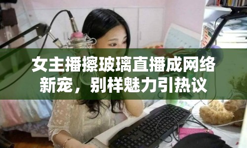 女主播擦玻璃直播成網(wǎng)絡(luò)新寵，別樣魅力引熱議